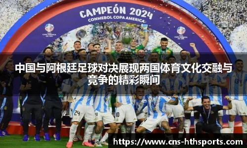 中国与阿根廷足球对决展现两国体育文化交融与竞争的精彩瞬间